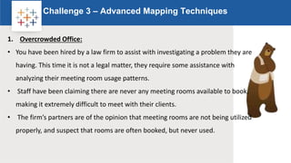 Rw
Challenge 3 – Advanced Mapping Techniques
Logo
1. Overcrowded Office:
• You have been hired by a law firm to assist with investigating a problem they are
having. This time it is not a legal matter, they require some assistance with
analyzing their meeting room usage patterns.
• Staff have been claiming there are never any meeting rooms available to book,
making it extremely difficult to meet with their clients.
• The firm’s partners are of the opinion that meeting rooms are not being utilized
properly, and suspect that rooms are often booked, but never used.
 