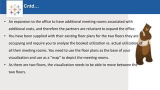 Rw
Cntd…
Logo
• An expansion to the office to have additional meeting rooms associated with
additional costs, and therefore the partners are reluctant to expand the office.
• You have been supplied with their existing floor plans for the two floors they are
occupying and require you to analyze the booked utilization vs. actual utilization of
all their meeting rooms. You need to use the floor plans as the base of your
visualization and use as a “map” to depict the meeting rooms.
• As there are two floors, the visualization needs to be able to move between the
two floors.
 