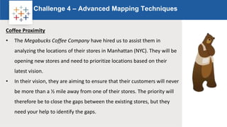 Rw
Challenge 4 – Advanced Mapping Techniques
Logo
Coffee Proximity
• The Megabucks Coffee Company have hired us to assist them in
analyzing the locations of their stores in Manhattan (NYC). They will be
opening new stores and need to prioritize locations based on their
latest vision.
• In their vision, they are aiming to ensure that their customers will never
be more than a ½ mile away from one of their stores. The priority will
therefore be to close the gaps between the existing stores, but they
need your help to identify the gaps.
 