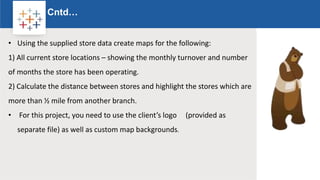 Rw
Cntd…
Logo
• Using the supplied store data create maps for the following:
1) All current store locations – showing the monthly turnover and number
of months the store has been operating.
2) Calculate the distance between stores and highlight the stores which are
more than ½ mile from another branch.
• For this project, you need to use the client’s logo (provided as
separate file) as well as custom map backgrounds.
 