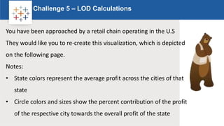 Rw
Challenge 5 – LOD Calculations
Logo
You have been approached by a retail chain operating in the U.S
They would like you to re-create this visualization, which is depicted
on the following page.
Notes:
• State colors represent the average profit across the cities of that
state
• Circle colors and sizes show the percent contribution of the profit
of the respective city towards the overall profit of the state
 