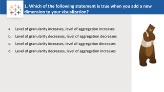 Rw
1. Which of the following statement is true when you add a new
dimension to your visualization?
Logo
a. Level of granularity increases, level of aggregation increases
b. Level of granularity decreases, level of aggregation decreases
c. Level of granularity increases, level of aggregation decreases
d. Level of granularity decreases, level of aggregation increases
 