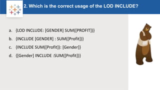 Rw
2. Which is the correct usage of the LOD INCLUDE?
Logo
a. {LOD INCLUDE: [GENDER] SUM([PROFIT])}
b. {INCLUDE [GENDER] : SUM([Profit])}
c. {INCLUDE SUM([Profit]): [Gender]}
d. {[Gender] INCLUDE :SUM([Profit])}
 