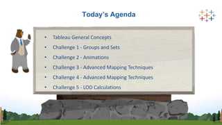 Today’s Agenda
• Tableau General Concepts
• Challenge 1 - Groups and Sets
• Challenge 2 - Animations
• Challenge 3 - Advanced Mapping Techniques
• Challenge 4 - Advanced Mapping Techniques
• Challenge 5 - LOD Calculations
 