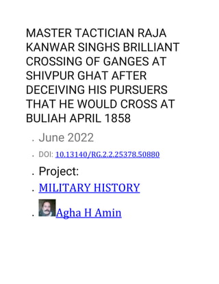 MASTER TACTICIAN RAJA
KANWAR SINGHS BRILLIANT
CROSSING OF GANGES AT
SHIVPUR GHAT AFTER
DECEIVING HIS PURSUERS
THAT HE WOULD CROSS AT
BULIAH APRIL 1858
? June 2022
? DOI: 10.13140/RG.2.2.25378.50880
? Project:
? MILITARY HISTORY
? Agha H Amin
 