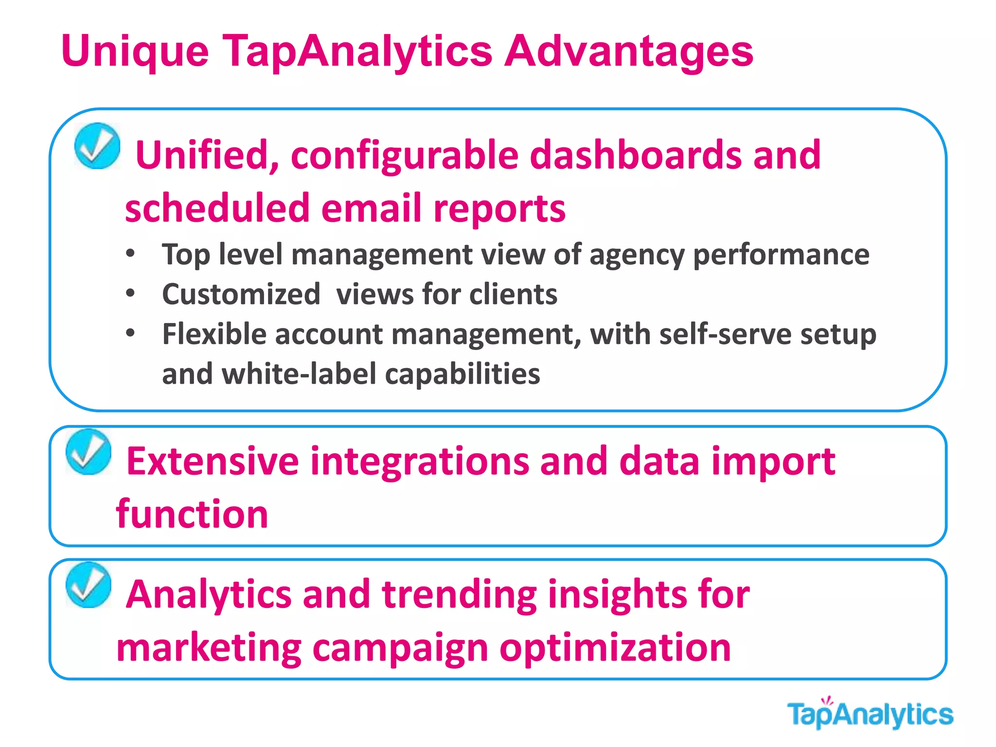 Unique TapAnalytics Advantages 
Unified, configurable dashboards and 
scheduled email reports 
• Top level management view of agency performance 
• Customized views for clients 
• Flexible account management, with self-serve setup 
and white-label capabilities 
Extensive integrations and data import 
function 
Analytics and trending insights for 
marketing campaign optimization 
 