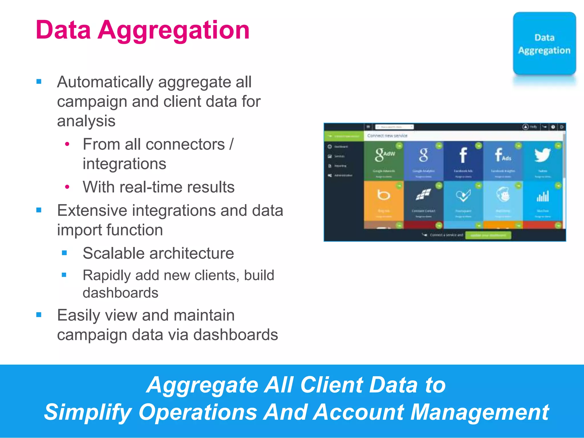 Data Aggregation 
 Automatically aggregate all 
campaign and client data for 
analysis 
• From all connectors / 
integrations 
• With real-time results 
 Extensive integrations and data 
import function 
 Scalable architecture 
 Rapidly add new clients, build 
dashboards 
 Easily view and maintain 
campaign data via dashboards 
Aggregate All Client Data to 
Simplify Operations And Account Management 
 