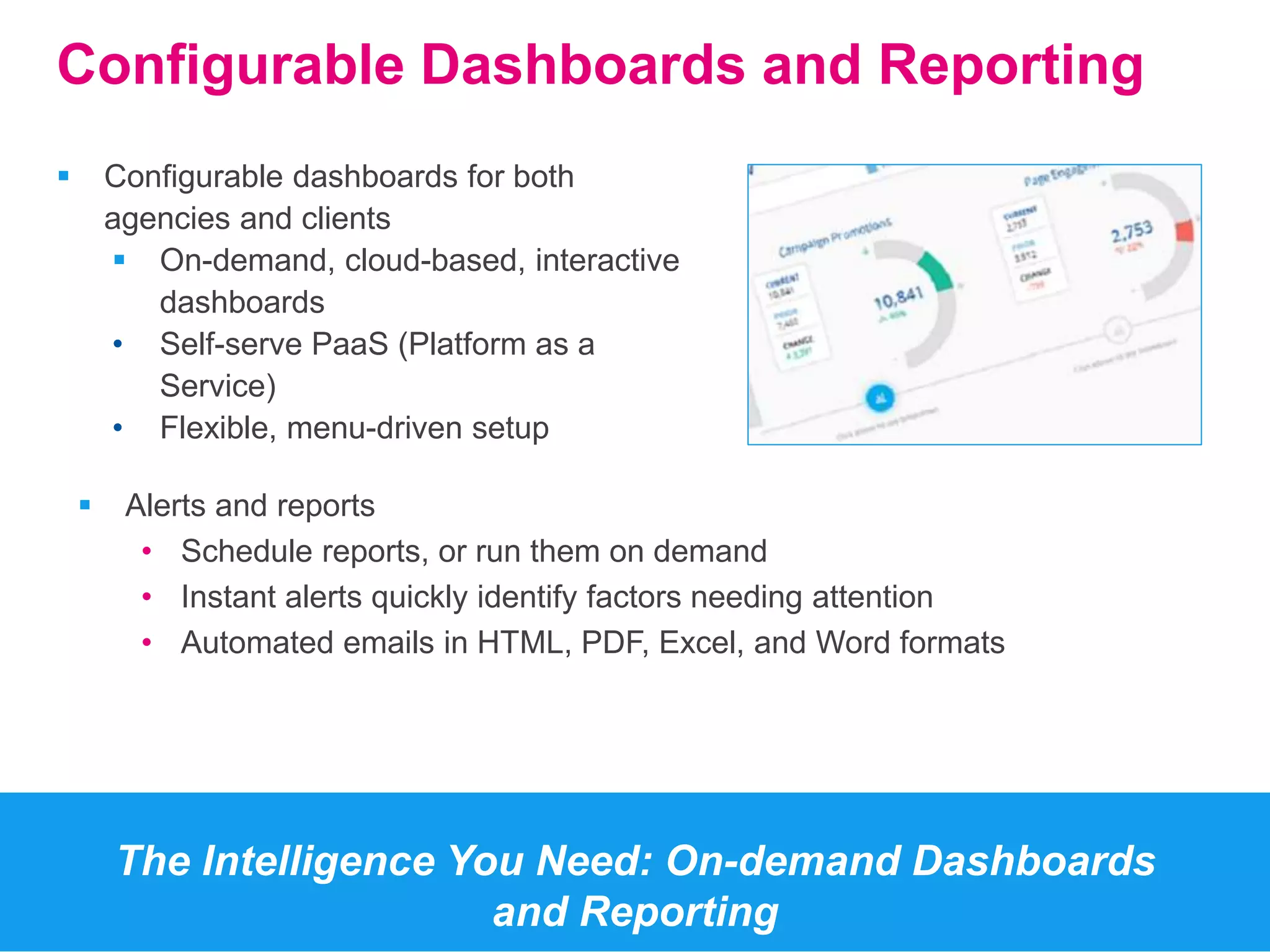 Configurable Dashboards and Reporting 
 Configurable dashboards for both 
agencies and clients 
 On-demand, cloud-based, interactive 
dashboards 
• Self-serve PaaS (Platform as a 
Service) 
• Flexible, menu-driven setup 
The Intelligence You Need: On-demand Dashboards 
and Reporting 
 Alerts and reports 
• Schedule reports, or run them on demand 
• Instant alerts quickly identify factors needing attention 
• Automated emails in HTML, PDF, Excel, and Word formats 
 
