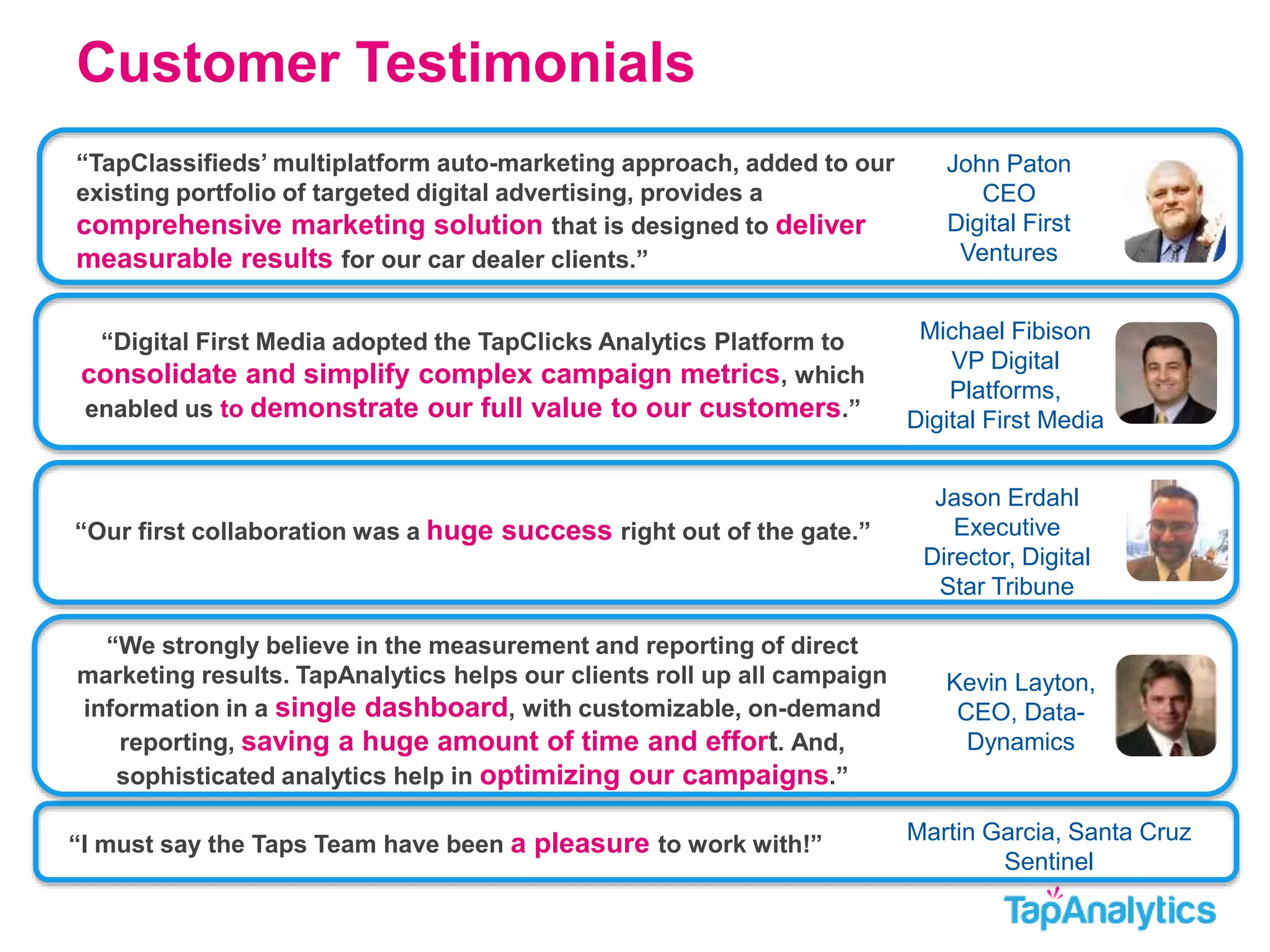Customer Testimonials 
Michael Fibison 
VP Digital 
Platforms, 
Digital First Media 
“Digital First Media adopted the TapClicks Analytics Platform to 
consolidate and simplify complex campaign metrics, which 
enabled us to demonstrate our full value to our customers.” 
John Paton 
CEO 
Digital First 
Ventures 
“TapClassifieds’ multiplatform auto-marketing approach, added to our 
existing portfolio of targeted digital advertising, provides a 
comprehensive marketing solution that is designed to deliver 
measurable results for our car dealer clients.” 
Jason Erdahl 
Executive 
Director, Digital 
Star Tribune 
“Our first collaboration was a huge success right out of the gate.” 
Martin Garcia, Santa Cruz 
Sentinel 
“We strongly believe in the measurement and reporting of direct 
marketing results. TapAnalytics helps our clients roll up all campaign 
information in a single dashboard, with customizable, on-demand 
reporting, saving a huge amount of time and effort. And, 
sophisticated analytics help in optimizing our campaigns.” 
“I must say the Taps Team have been a pleasure to work with!” 
Kevin Layton, 
CEO, Data- 
Dynamics 
 