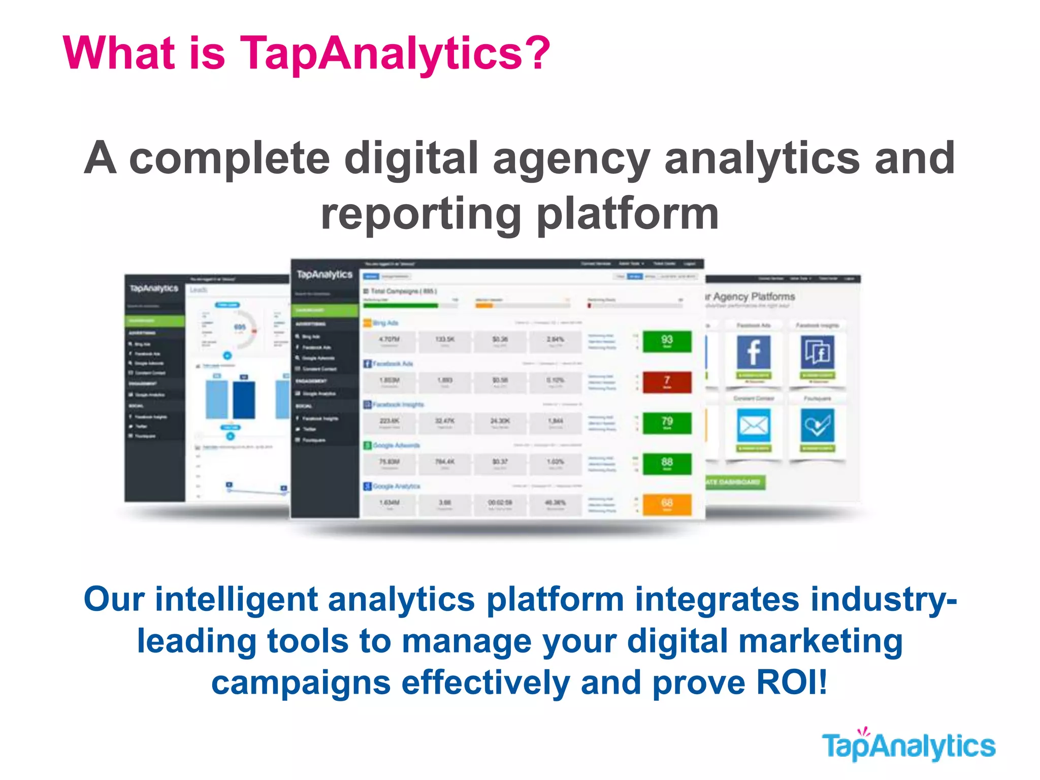 What is TapAnalytics? 
A complete digital agency analytics and 
reporting platform 
Our intelligent analytics platform integrates industry-leading 
tools to manage your digital marketing 
campaigns effectively and prove ROI! 
 