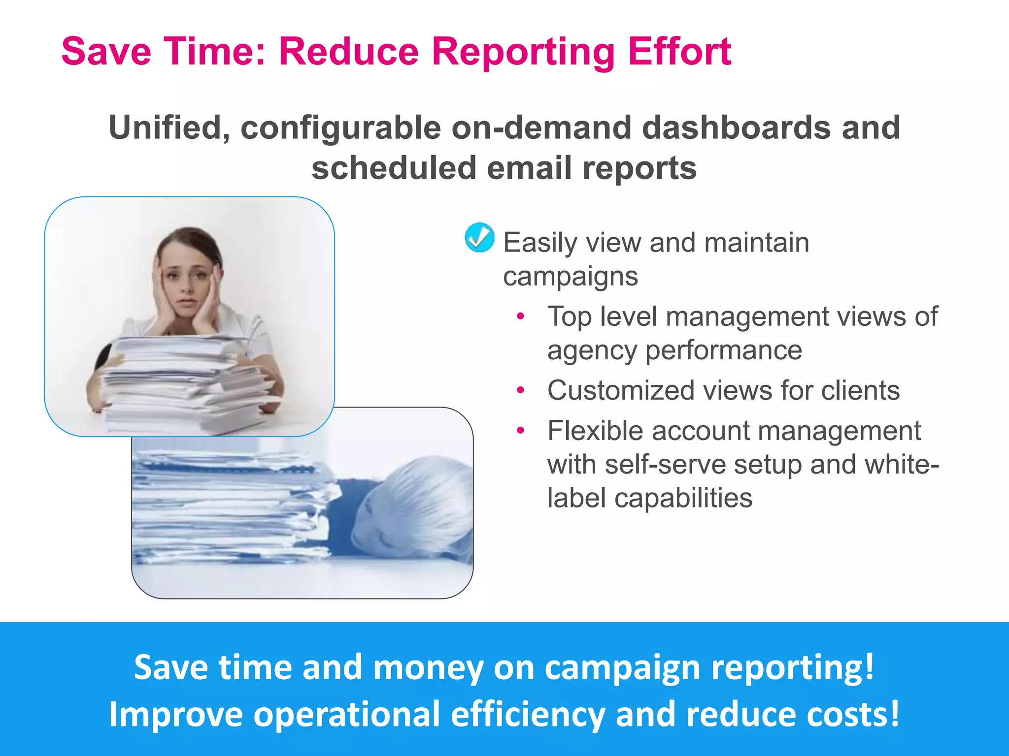 Save Time: Reduce Reporting Effort 
Unified, configurable on-demand dashboards and 
scheduled email reports 
Easily view and maintain 
campaigns 
• Top level management views of 
agency performance 
• Customized views for clients 
• Flexible account management 
with self-serve setup and white-label 
capabilities 
Save time and money on campaign reporting! 
Improve operational efficiency and reduce costs! 
 