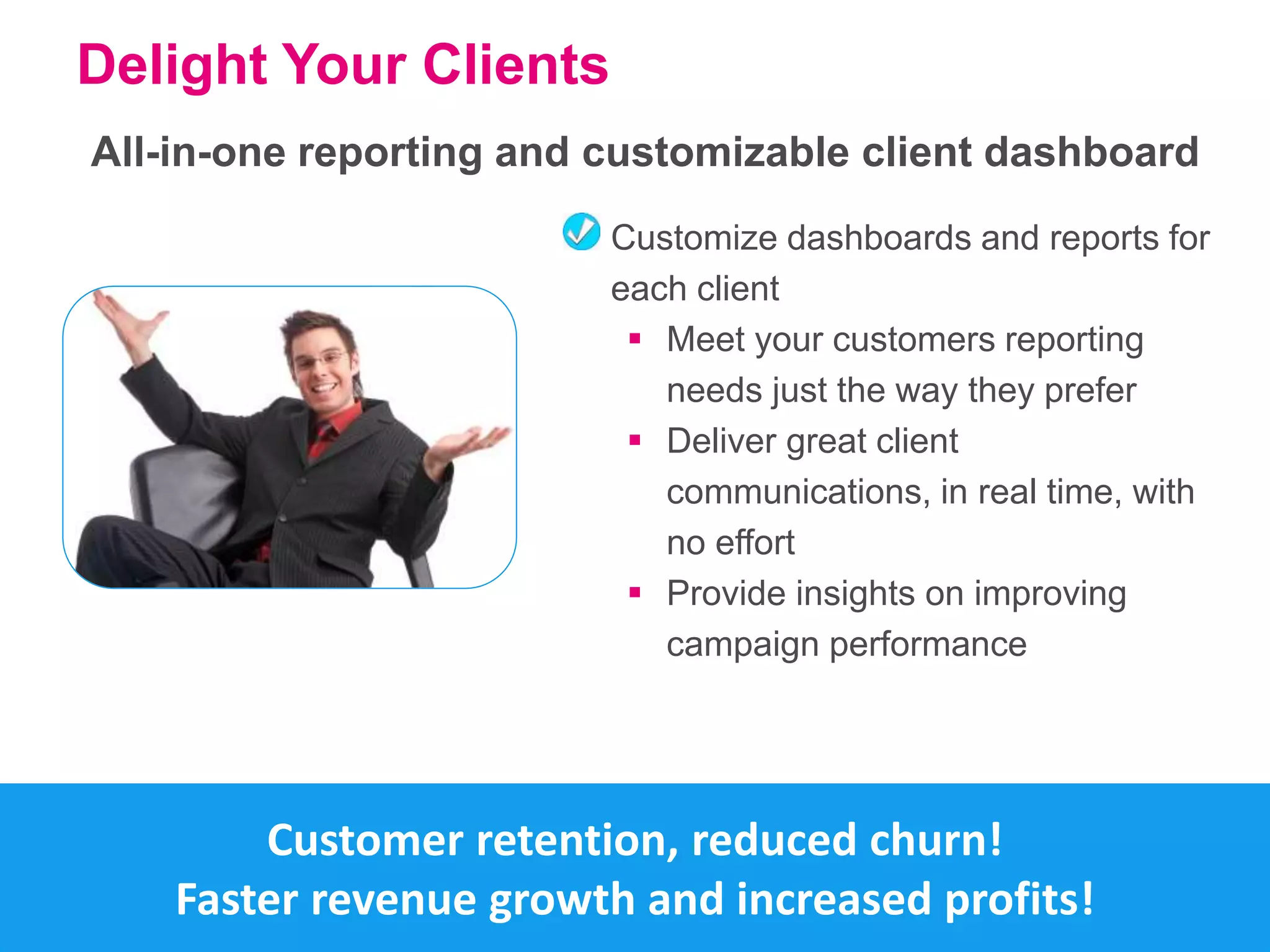 Delight Your Clients 
All-in-one reporting and customizable client dashboard 
Customize dashboards and reports for 
each client 
 Meet your customers reporting 
needs just the way they prefer 
 Deliver great client 
communications, in real time, with 
no effort 
 Provide insights on improving 
campaign performance 
Customer retention, reduced churn! 
Faster revenue growth and increased profits! 
 