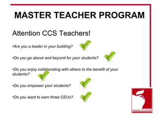 MASTER TEACHER PROGRAM 
Attention CCS Teachers! 
•Are you a leader in your building? 
•Do you go above and beyond for your students? 
•Do you enjoy collaborating with others to the benefit of your 
students? 
•Do you empower your students? 
•Do you want to earn three CEUs? 
 