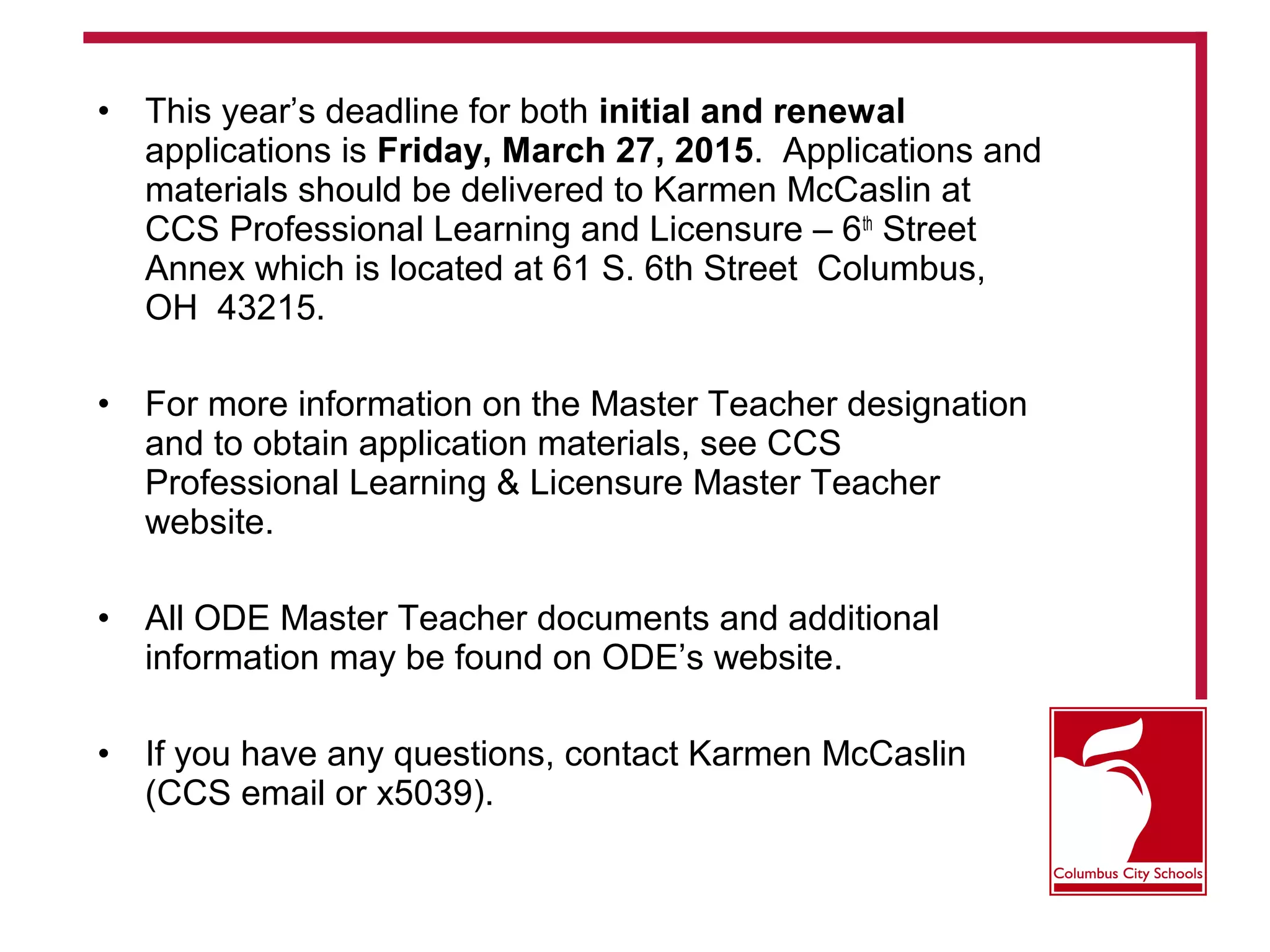 • This year’s deadline for both initial and renewal
applications is Friday, March 27, 2015. Applications and
materials should be delivered to Karmen McCaslin at
CCS Professional Learning and Licensure – 6th
Street
Annex which is located at 61 S. 6th Street Columbus,
OH 43215.
• For more information on the Master Teacher designation
and to obtain application materials, see CCS
Professional Learning & Licensure Master Teacher
website.
• All ODE Master Teacher documents and additional
information may be found on ODE’s website.
• If you have any questions, contact Karmen McCaslin
(CCS email or x5039).
 