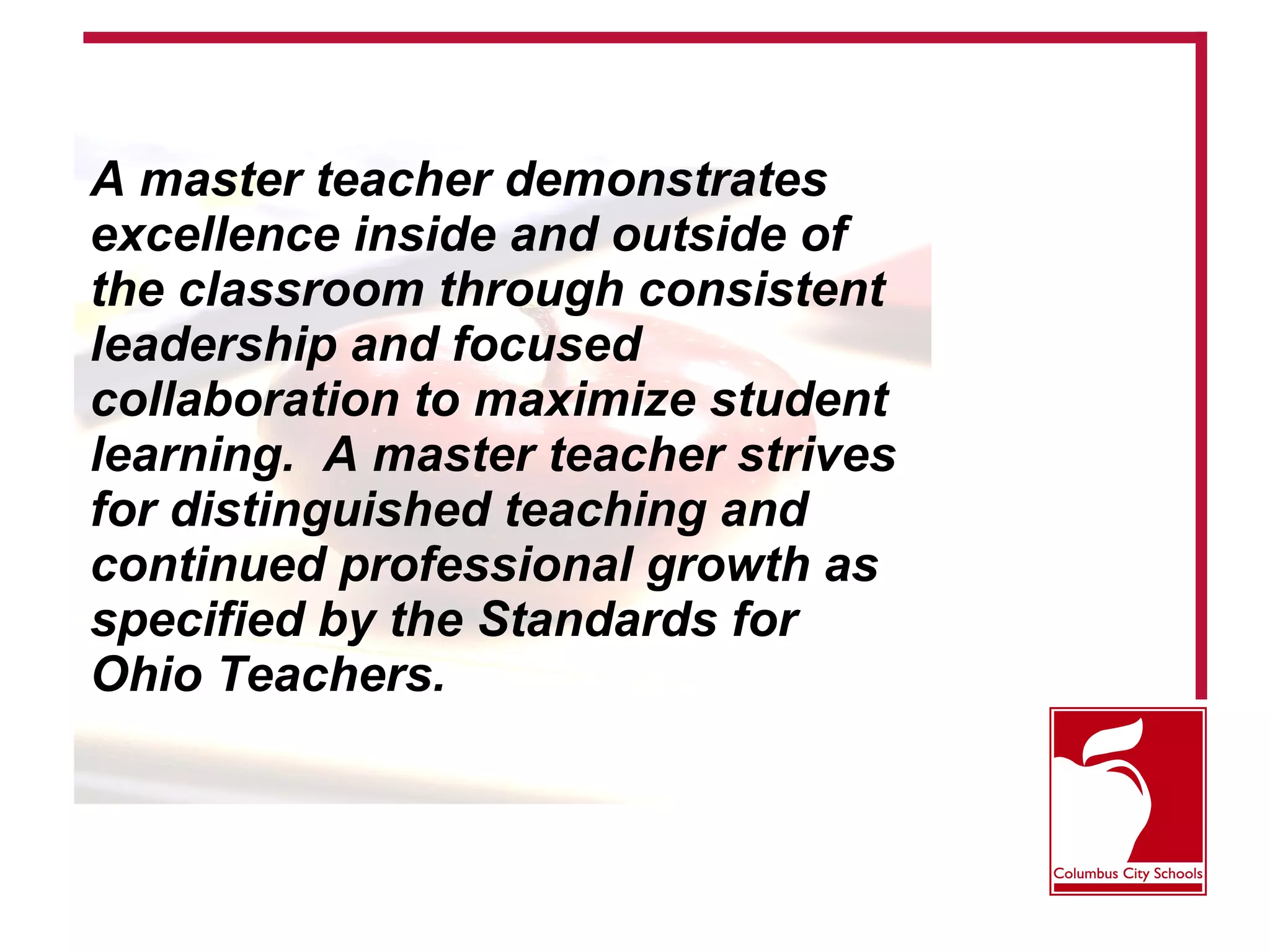 A master teacher demonstrates
excellence inside and outside of
the classroom through consistent
leadership and focused
collaboration to maximize student
learning. A master teacher strives
for distinguished teaching and
continued professional growth as
specified by the Standards for
Ohio Teachers.
 