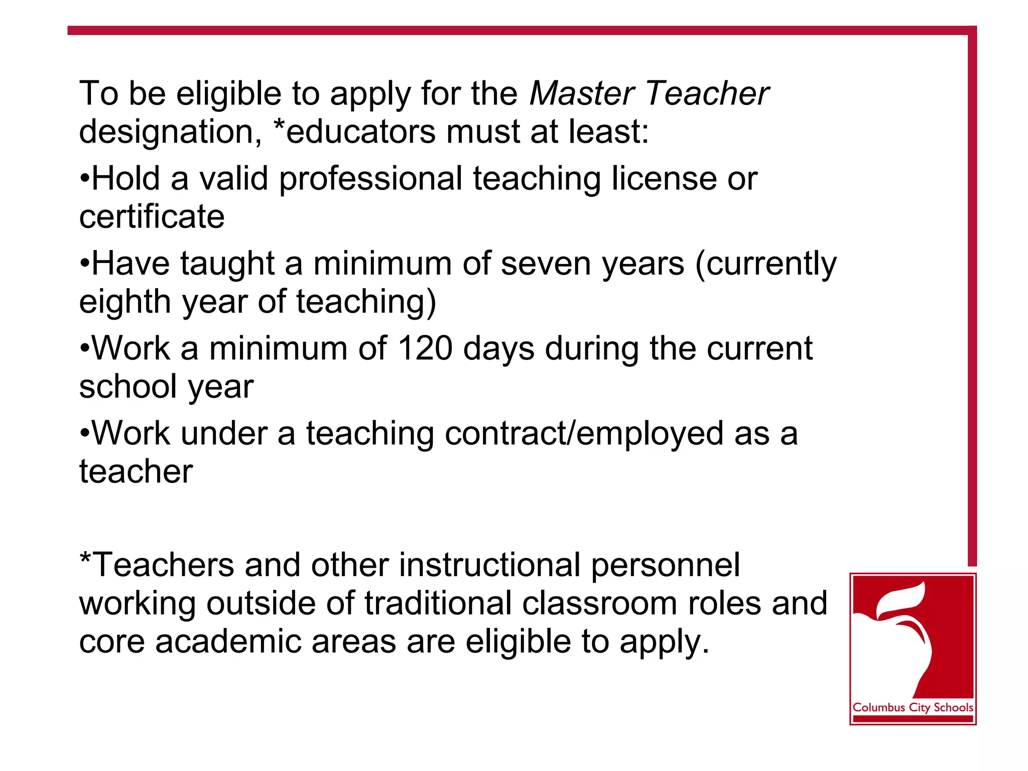 To be eligible to apply for the Master Teacher
designation, *educators must at least:
•Hold a valid professional teaching license or
certificate
•Have taught a minimum of seven years (currently
eighth year of teaching)
•Work a minimum of 120 days during the current
school year
•Work under a teaching contract/employed as a
teacher
*Teachers and other instructional personnel
working outside of traditional classroom roles and
core academic areas are eligible to apply.
 
