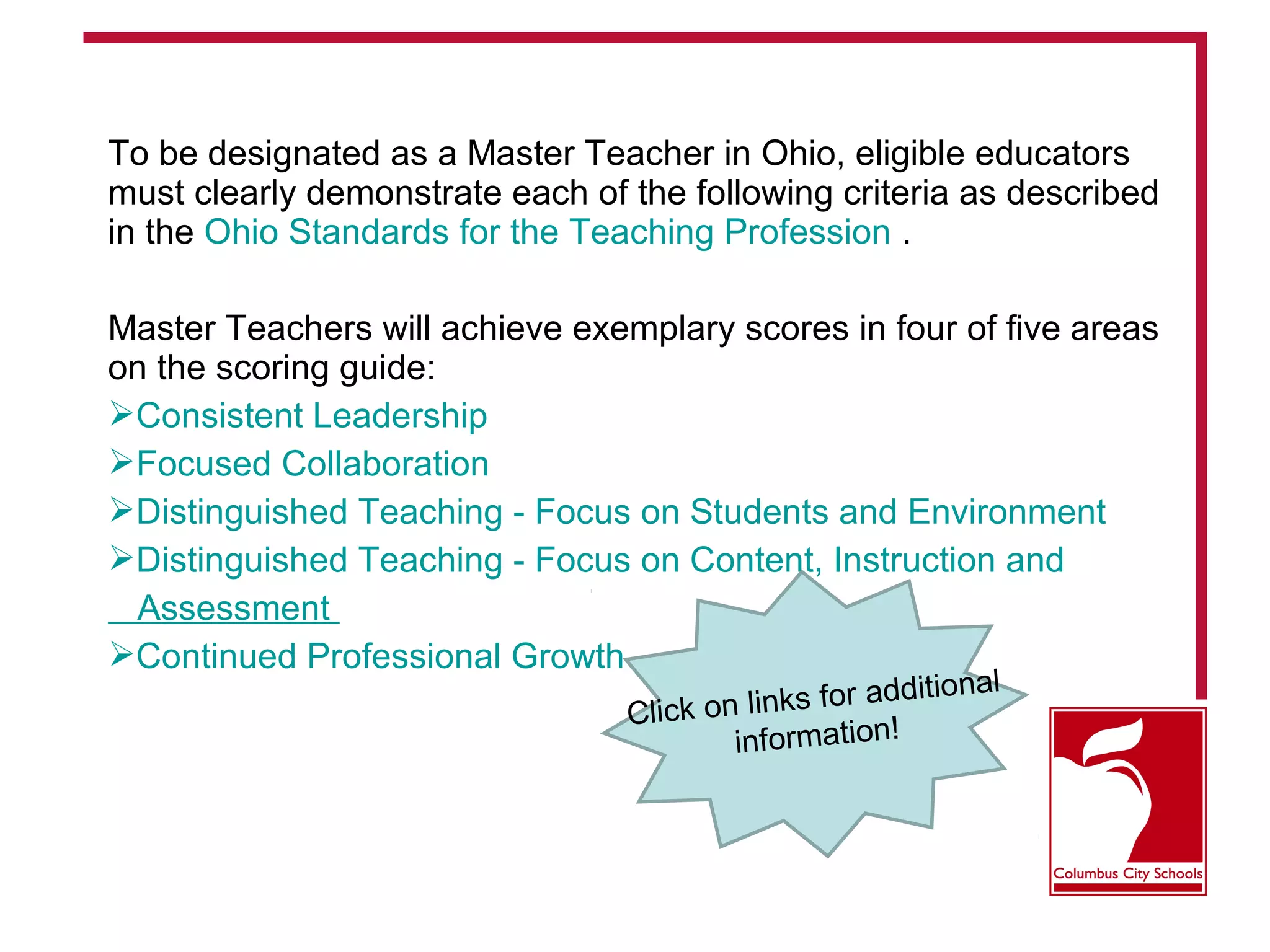 To be designated as a Master Teacher in Ohio, eligible educators
must clearly demonstrate each of the following criteria as described
in the Ohio Standards for the Teaching Profession .
Master Teachers will achieve exemplary scores in four of five areas
on the scoring guide:
Consistent Leadership
Focused Collaboration
Distinguished Teaching - Focus on Students and Environment
Distinguished Teaching - Focus on Content, Instruction and
Assessment
Continued Professional Growth
Click on links for additional
information!
 