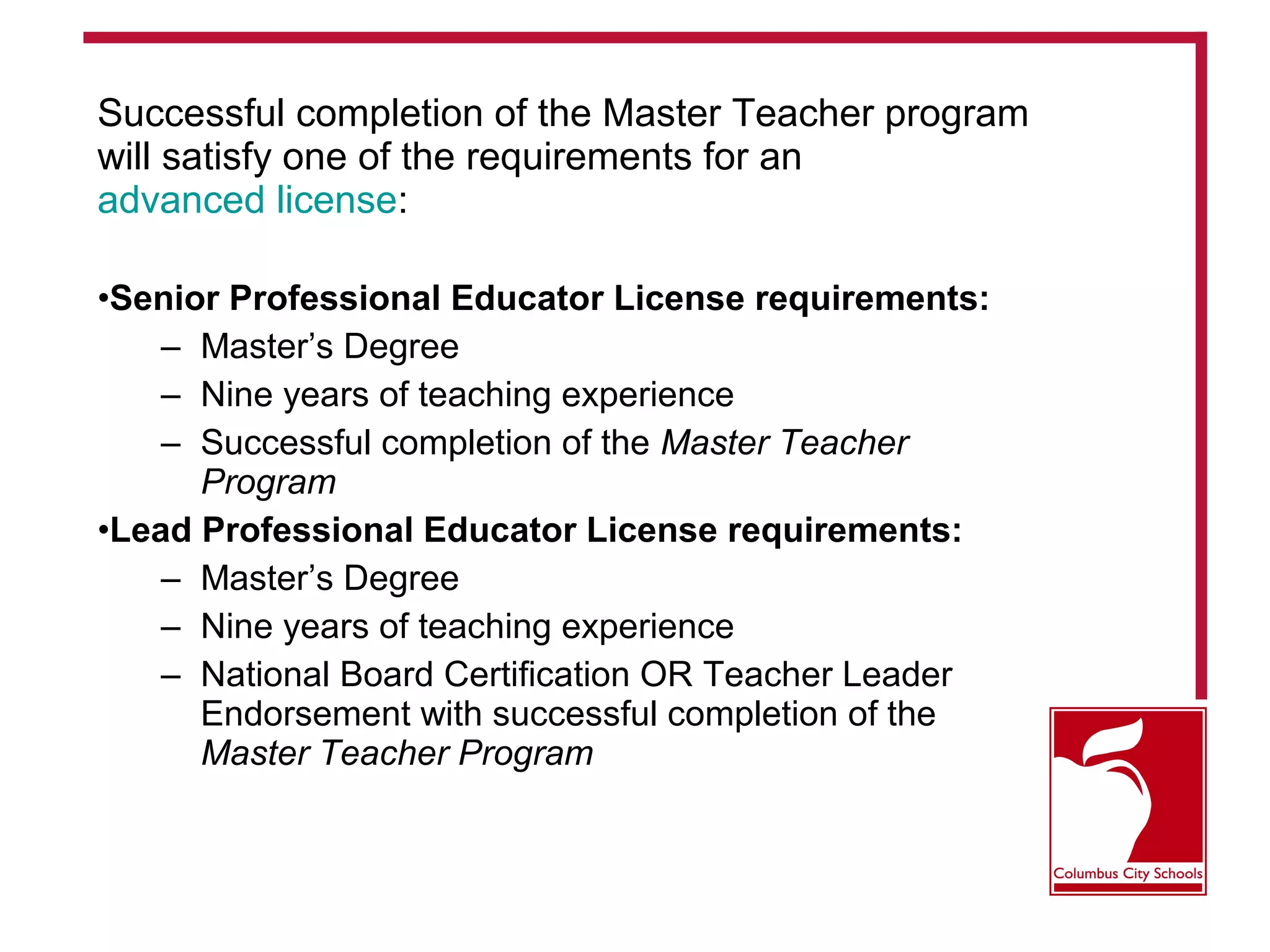Successful completion of the Master Teacher program
will satisfy one of the requirements for an
advanced license:
•Senior Professional Educator License requirements:
– Master’s Degree
– Nine years of teaching experience
– Successful completion of the Master Teacher
Program
•Lead Professional Educator License requirements:
– Master’s Degree
– Nine years of teaching experience
– National Board Certification OR Teacher Leader
Endorsement with successful completion of the
Master Teacher Program
 