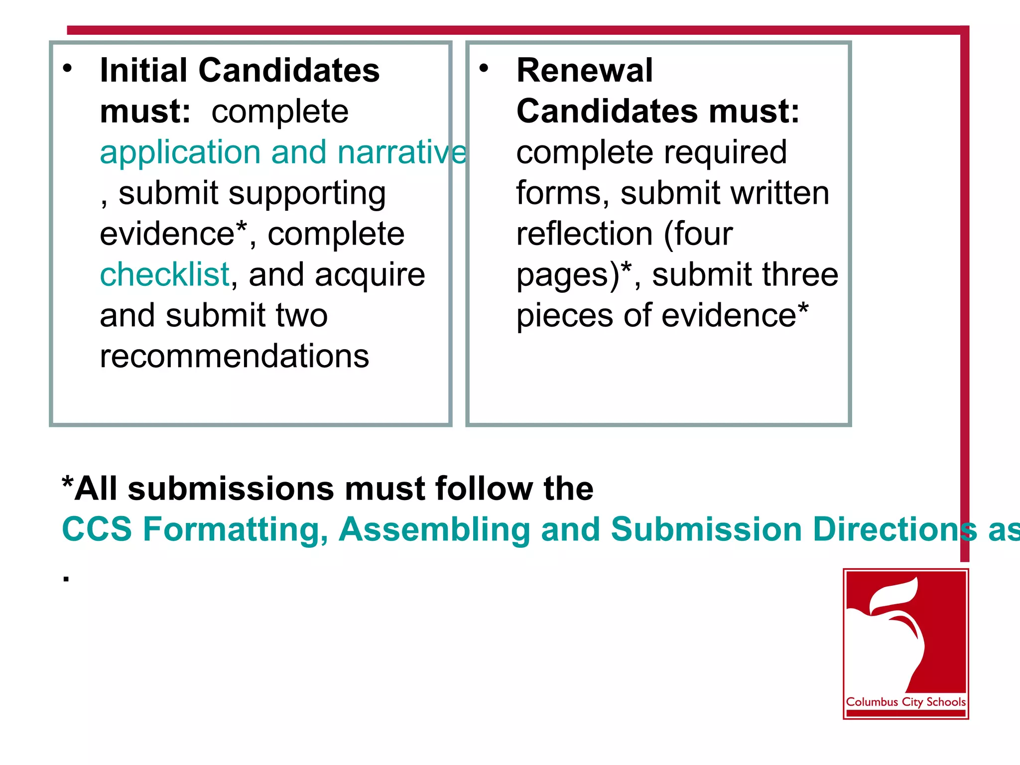*All submissions must follow the
CCS Formatting, Assembling and Submission Directions as
.
• Initial Candidates
must: complete
application and narrative
, submit supporting
evidence*, complete
checklist, and acquire
and submit two
recommendations
• Renewal
Candidates must:
complete required
forms, submit written
reflection (four
pages)*, submit three
pieces of evidence*
 