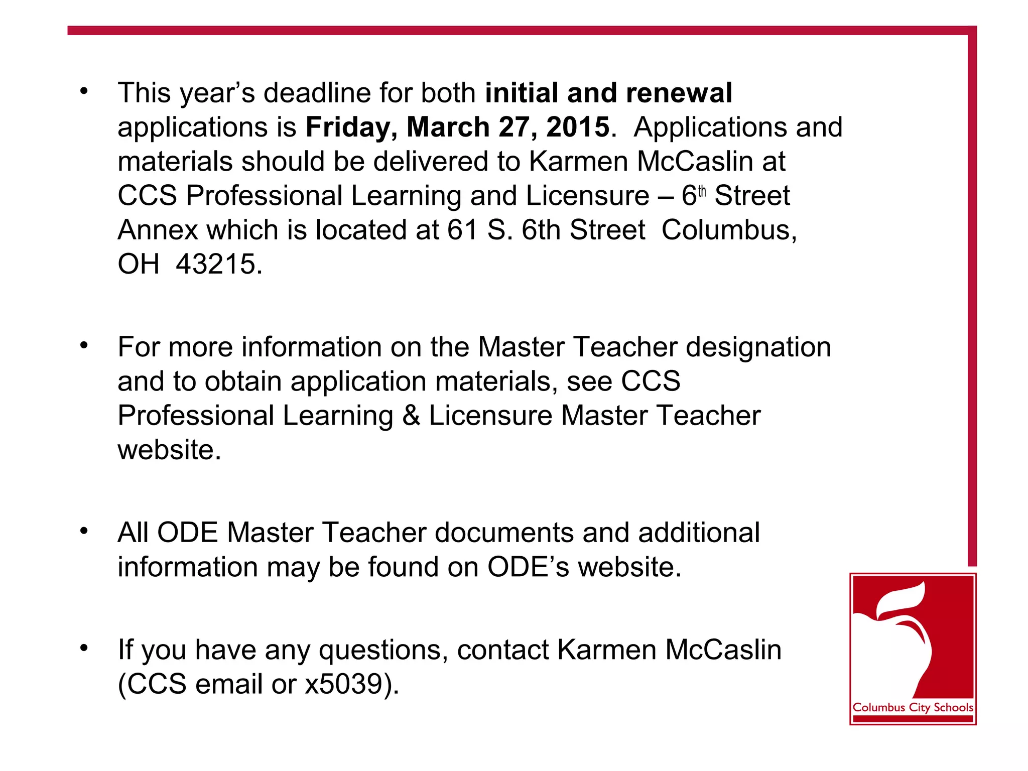 • This year’s deadline for both initial and renewal
applications is Friday, March 27, 2015. Applications and
materials should be delivered to Karmen McCaslin at
CCS Professional Learning and Licensure – 6th
Street
Annex which is located at 61 S. 6th Street Columbus,
OH 43215.
• For more information on the Master Teacher designation
and to obtain application materials, see CCS
Professional Learning & Licensure Master Teacher
website.
• All ODE Master Teacher documents and additional
information may be found on ODE’s website.
• If you have any questions, contact Karmen McCaslin
(CCS email or x5039).
 