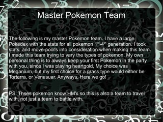 Master Pokemon Team

The following is my master Pokemon team. I have a large
Pokedex with the stats for all pokemon 1st-4th generation. I took
stats, and move-pool's into consideration when making this team.
I made this team trying to vary the types of pokemon. My own
personal thing is to always keep your first Pokemon in the party
with you, since I was playing heartgold, My choice was
Meganium, but my first choice for a grass type would either be
Torterra, or Venasuar. Anyways, Here we go!


PS. Thses pokemon know HM's so this is also a team to travel
with, not just a team to battle with.
 