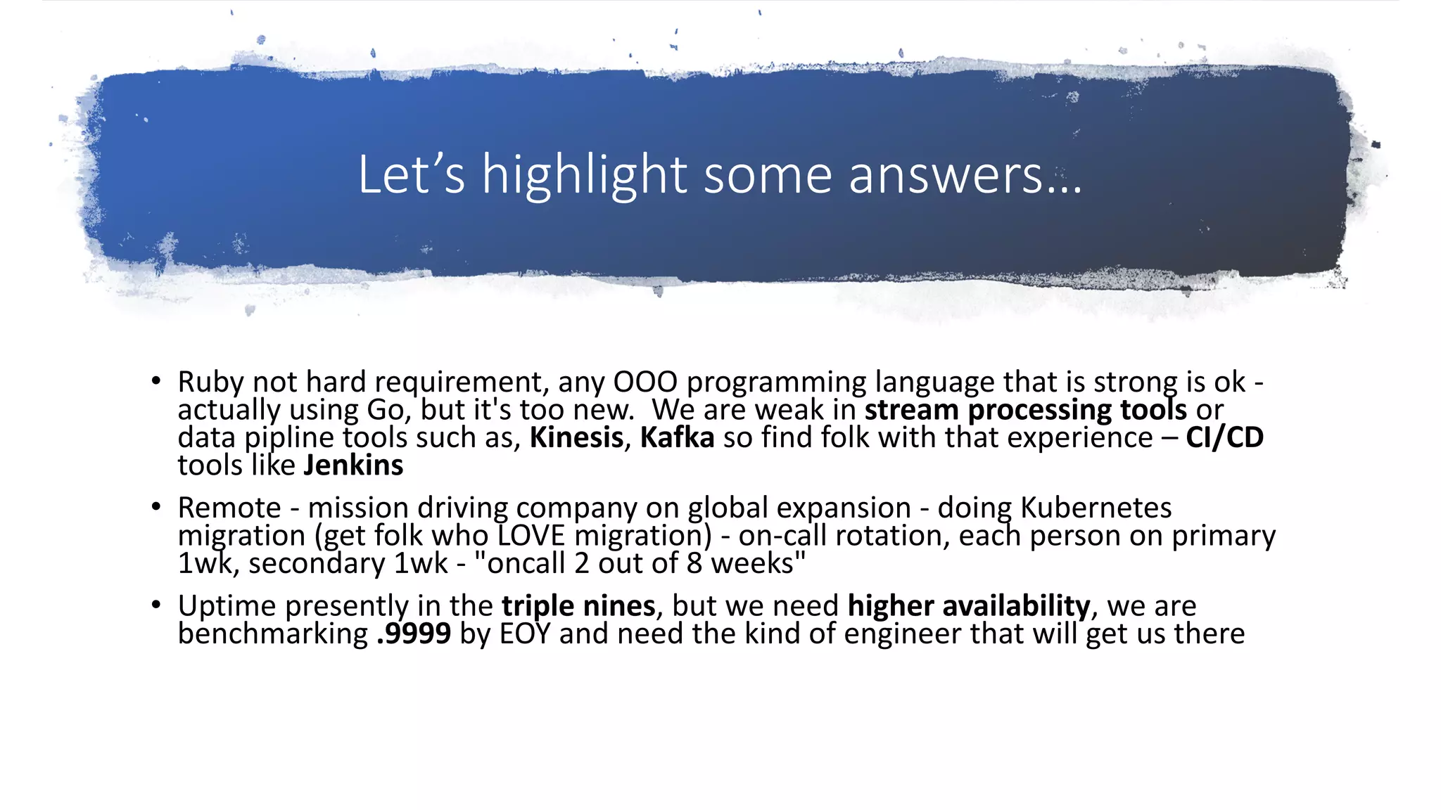 Let’s highlight some answers…
• Ruby not hard requirement, any OOO programming language that is strong is ok -
actually using Go, but it's too new. We are weak in stream processing tools or
data pipline tools such as, Kinesis, Kafka so find folk with that experience – CI/CD
tools like Jenkins
• Remote - mission driving company on global expansion - doing Kubernetes
migration (get folk who LOVE migration) - on-call rotation, each person on primary
1wk, secondary 1wk - "oncall 2 out of 8 weeks"
• Uptime presently in the triple nines, but we need higher availability, we are
benchmarking .9999 by EOY and need the kind of engineer that will get us there
 