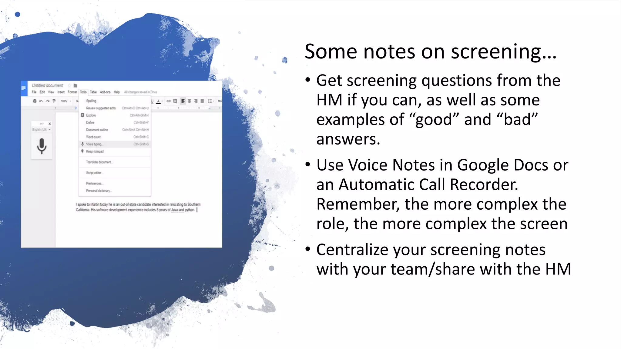 Track that
outreach…
Some notes on screening…
• Get screening questions from the
HM if you can, as well as some
examples of “good” and “bad”
answers.
• Use Voice Notes in Google Docs or
an Automatic Call Recorder.
Remember, the more complex the
role, the more complex the screen
• Centralize your screening notes
with your team/share with the HM
 