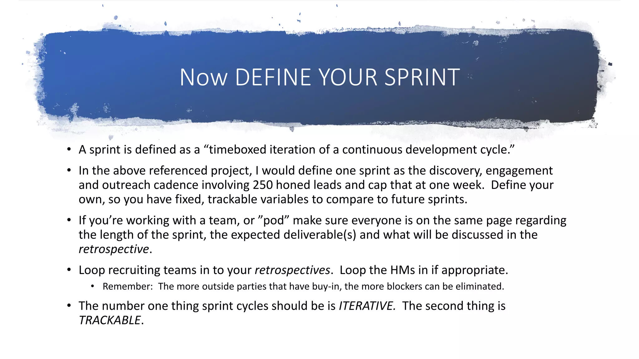 Now DEFINE YOUR SPRINT
• A sprint is defined as a “timeboxed iteration of a continuous development cycle.”
• In the above referenced project, I would define one sprint as the discovery, engagement
and outreach cadence involving 250 honed leads and cap that at one week. Define your
own, so you have fixed, trackable variables to compare to future sprints.
• If you’re working with a team, or ”pod” make sure everyone is on the same page regarding
the length of the sprint, the expected deliverable(s) and what will be discussed in the
retrospective.
• Loop recruiting teams in to your retrospectives. Loop the HMs in if appropriate.
• Remember: The more outside parties that have buy-in, the more blockers can be eliminated.
• The number one thing sprint cycles should be is ITERATIVE. The second thing is
TRACKABLE.
 