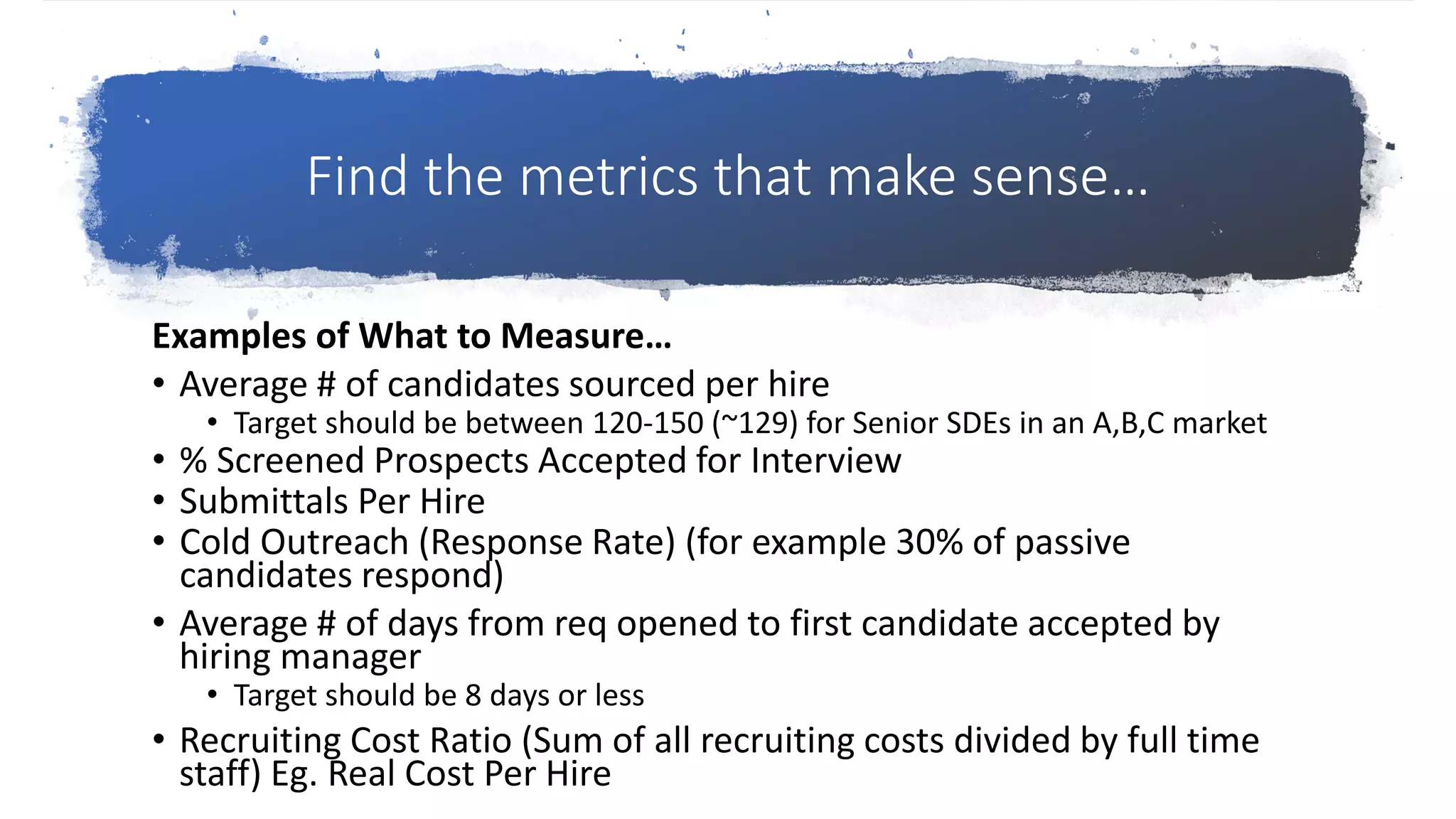Find the metrics that make sense…
Examples of What to Measure…
• Average # of candidates sourced per hire
• Target should be between 120-150 (~129) for Senior SDEs in an A,B,C market
• % Screened Prospects Accepted for Interview
• Submittals Per Hire
• Cold Outreach (Response Rate) (for example 30% of passive
candidates respond)
• Average # of days from req opened to first candidate accepted by
hiring manager
• Target should be 8 days or less
• Recruiting Cost Ratio (Sum of all recruiting costs divided by full time
staff) Eg. Real Cost Per Hire
 