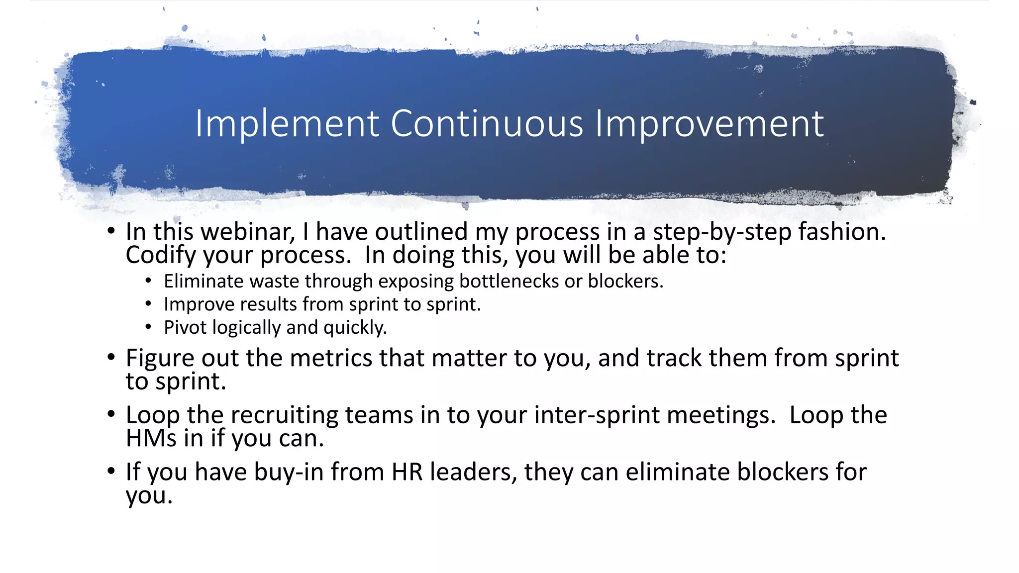 Implement Continuous Improvement
• In this webinar, I have outlined my process in a step-by-step fashion.
Codify your process. In doing this, you will be able to:
• Eliminate waste through exposing bottlenecks or blockers.
• Improve results from sprint to sprint.
• Pivot logically and quickly.
• Figure out the metrics that matter to you, and track them from sprint
to sprint.
• Loop the recruiting teams in to your inter-sprint meetings. Loop the
HMs in if you can.
• If you have buy-in from HR leaders, they can eliminate blockers for
you.
 