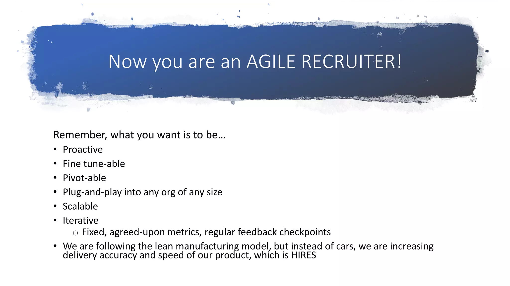 Now you are an AGILE RECRUITER!
Remember, what you want is to be…
• Proactive
• Fine tune-able
• Pivot-able
• Plug-and-play into any org of any size
• Scalable
• Iterative
o Fixed, agreed-upon metrics, regular feedback checkpoints
• We are following the lean manufacturing model, but instead of cars, we are increasing
delivery accuracy and speed of our product, which is HIRES
 