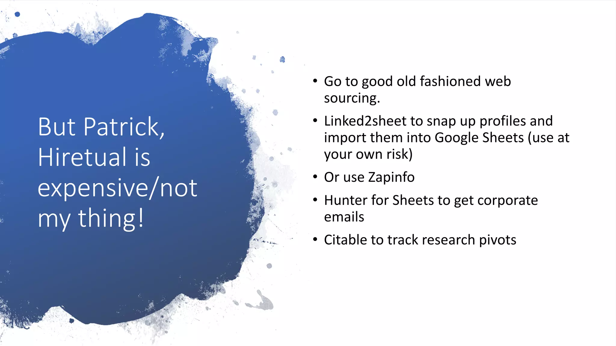 But Patrick,
Hiretual is
expensive/not
my thing!
• Go to good old fashioned web
sourcing.
• Linked2sheet to snap up profiles and
import them into Google Sheets (use at
your own risk)
• Or use Zapinfo
• Hunter for Sheets to get corporate
emails
• Citable to track research pivots
 