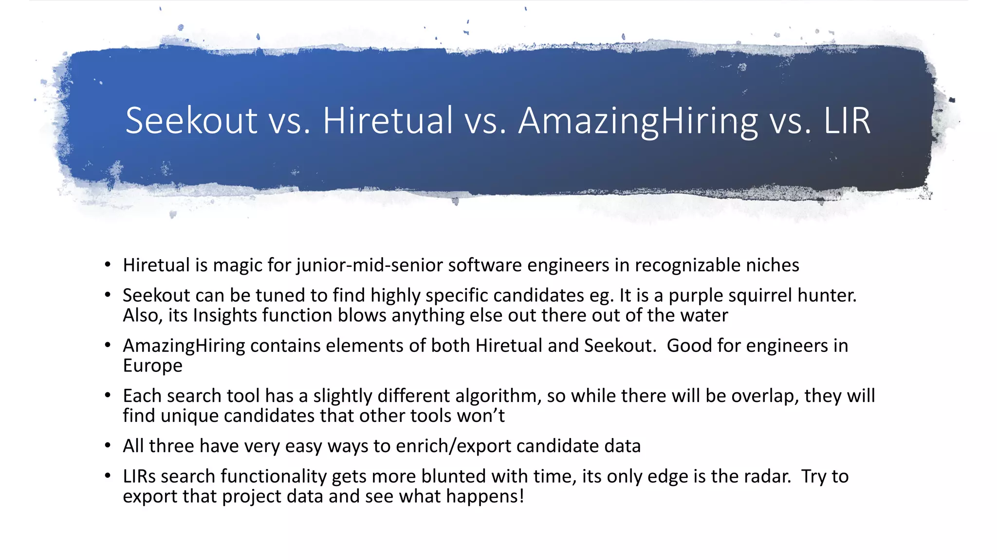 Seekout vs. Hiretual vs. AmazingHiring vs. LIR
• Hiretual is magic for junior-mid-senior software engineers in recognizable niches
• Seekout can be tuned to find highly specific candidates eg. It is a purple squirrel hunter.
Also, its Insights function blows anything else out there out of the water
• AmazingHiring contains elements of both Hiretual and Seekout. Good for engineers in
Europe
• Each search tool has a slightly different algorithm, so while there will be overlap, they will
find unique candidates that other tools won’t
• All three have very easy ways to enrich/export candidate data
• LIRs search functionality gets more blunted with time, its only edge is the radar. Try to
export that project data and see what happens!
 