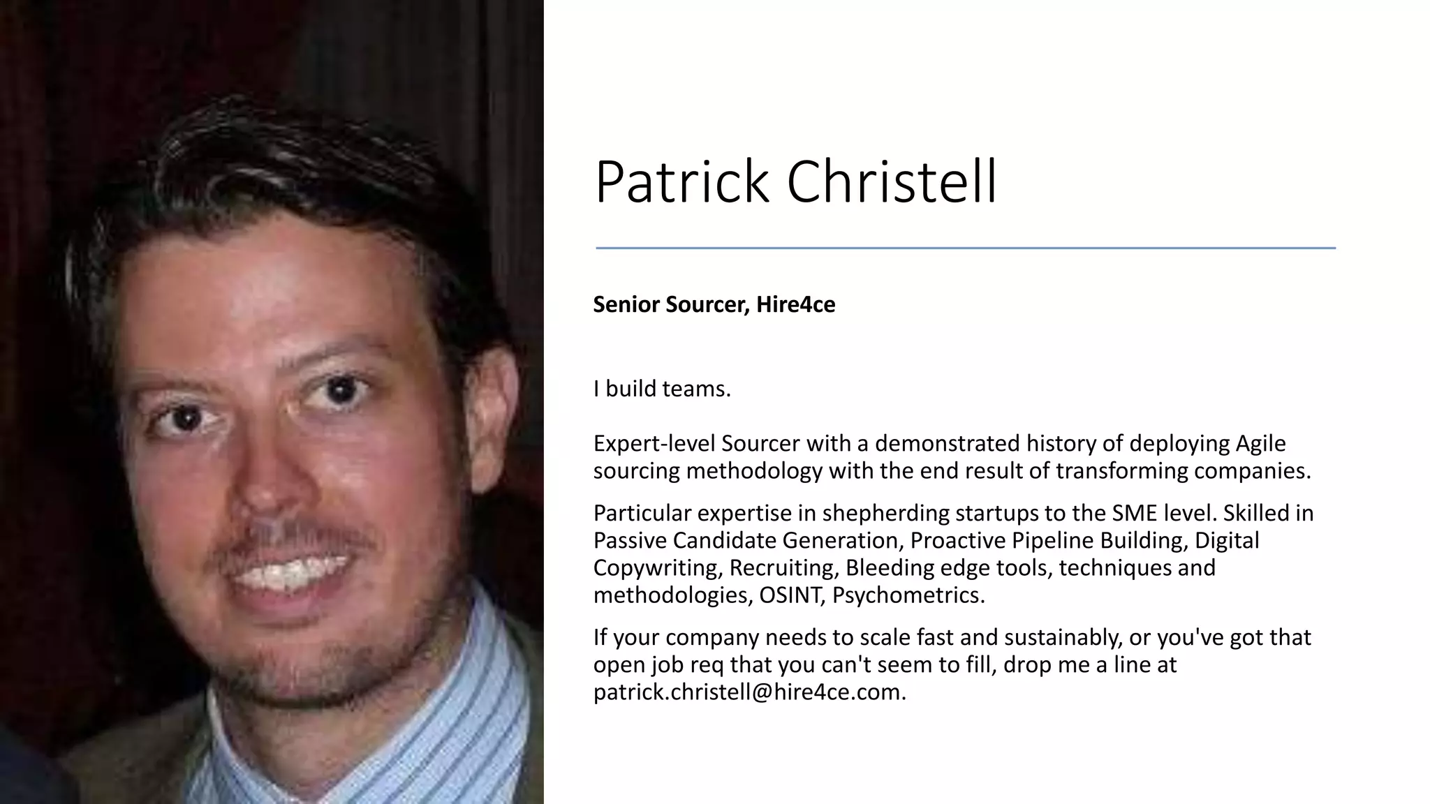 Patrick Christell
Senior Sourcer, Hire4ce
I build teams.
Expert-level Sourcer with a demonstrated history of deploying Agile
sourcing methodology with the end result of transforming companies.
Particular expertise in shepherding startups to the SME level. Skilled in
Passive Candidate Generation, Proactive Pipeline Building, Digital
Copywriting, Recruiting, Bleeding edge tools, techniques and
methodologies, OSINT, Psychometrics.
If your company needs to scale fast and sustainably, or you've got that
open job req that you can't seem to fill, drop me a line at
patrick.christell@hire4ce.com.
 