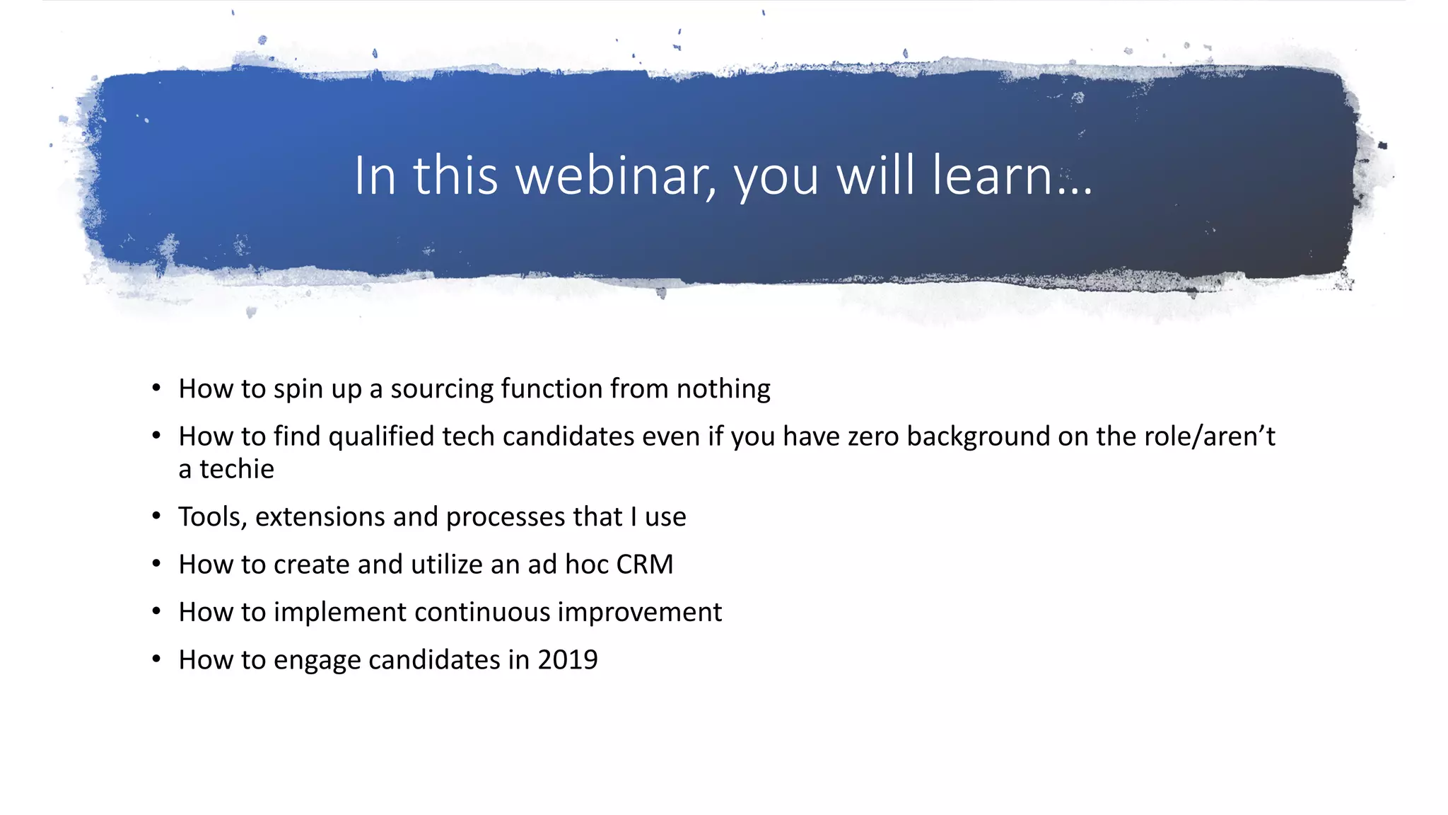 In this webinar, you will learn…
• How to spin up a sourcing function from nothing
• How to find qualified tech candidates even if you have zero background on the role/aren’t
a techie
• Tools, extensions and processes that I use
• How to create and utilize an ad hoc CRM
• How to implement continuous improvement
• How to engage candidates in 2019
 