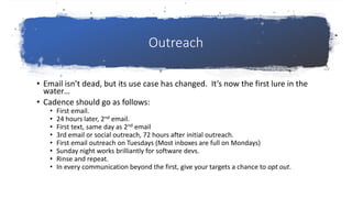 Outreach
• Email isn’t dead, but its use case has changed. It’s now the first lure in the
water…
• Cadence should go as follows:
• First email.
• 24 hours later, 2nd email.
• First text, same day as 2nd email
• 3rd email or social outreach, 72 hours after initial outreach.
• First email outreach on Tuesdays (Most inboxes are full on Mondays)
• Sunday night works brilliantly for software devs.
• Rinse and repeat.
• In every communication beyond the first, give your targets a chance to opt out.
 
