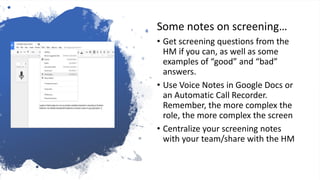 Track that
outreach…
Some notes on screening…
• Get screening questions from the
HM if you can, as well as some
examples of “good” and “bad”
answers.
• Use Voice Notes in Google Docs or
an Automatic Call Recorder.
Remember, the more complex the
role, the more complex the screen
• Centralize your screening notes
with your team/share with the HM
 