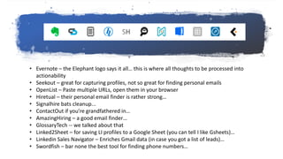 My extensions…
• Evernote – the Elephant logo says it all… this is where all thoughts to be processed into
actionability
• Seekout – great for capturing profiles, not so great for finding personal emails
• OpenList – Paste multiple URLs, open them in your browser
• Hiretual – their personal email finder is rather strong…
• Signalhire bats cleanup...
• ContactOut if you’re grandfathered in…
• AmazingHiring – a good email finder…
• GlossaryTech -- we talked about that
• Linked2Sheet – for saving LI profiles to a Google Sheet (you can tell I like Gsheets)…
• Linkedin Sales Navigator – Enriches Gmail data (in case you got a list of leads)…
• Swordfish – bar none the best tool for finding phone numbers…
 