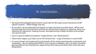 In conclusion…
• My stack/methodology/implementation works well for ME to get results that pertain to MY
specific situation… YOUR mileage may vary
• As recruiters, we are expected to be experts on topics we know very little about. While some
tips that have been discussed here will help you iterate faster toward true expertise, there is no
substitute for experience, reading resumes, and experiencing multiple situations and multiple
use cases for tools
• Learn to spot the difference between “spoke failures” and “wheel failures”
• Failure WILL happen, just make sure to Fail Forward Fast – a type of iteration in and of itself.
• It’s easy to forget one fundamental truth beneath all the strides toward greater productivity and
automation… we are dealing with PEOPLE, and in passive candidates, we as recruiters should be
gaining fulfillment by showing them opportunities that may just be better than what they were
doing before
 