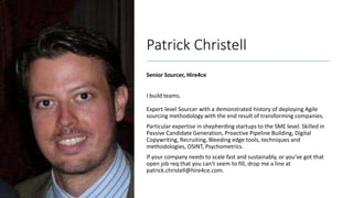Patrick Christell
Senior Sourcer, Hire4ce
I build teams.
Expert-level Sourcer with a demonstrated history of deploying Agile
sourcing methodology with the end result of transforming companies.
Particular expertise in shepherding startups to the SME level. Skilled in
Passive Candidate Generation, Proactive Pipeline Building, Digital
Copywriting, Recruiting, Bleeding edge tools, techniques and
methodologies, OSINT, Psychometrics.
If your company needs to scale fast and sustainably, or you've got that
open job req that you can't seem to fill, drop me a line at
patrick.christell@hire4ce.com.
 