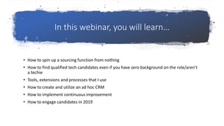 In this webinar, you will learn…
• How to spin up a sourcing function from nothing
• How to find qualified tech candidates even if you have zero background on the role/aren’t
a techie
• Tools, extensions and processes that I use
• How to create and utilize an ad hoc CRM
• How to implement continuous improvement
• How to engage candidates in 2019
 