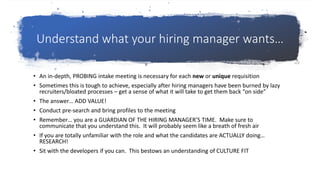 Understand what your hiring manager wants…
• An in-depth, PROBING intake meeting is necessary for each new or unique requisition
• Sometimes this is tough to achieve, especially after hiring managers have been burned by lazy
recruiters/bloated processes – get a sense of what it will take to get them back “on side”
• The answer… ADD VALUE!
• Conduct pre-search and bring profiles to the meeting
• Remember… you are a GUARDIAN OF THE HIRING MANAGER’S TIME. Make sure to
communicate that you understand this. It will probably seem like a breath of fresh air
• If you are totally unfamiliar with the role and what the candidates are ACTUALLY doing…
RESEARCH!
• Sit with the developers if you can. This bestows an understanding of CULTURE FIT
 