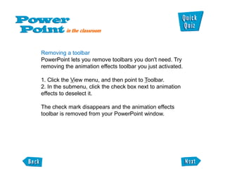 Removing a toolbar
PowerPoint lets you remove toolbars you don't need. Try
removing the animation effects toolbar you just activated.

1. Click the View menu, and then point to Toolbar.
2. In the submenu, click the check box next to animation
effects to deselect it.

The check mark disappears and the animation effects
toolbar is removed from your PowerPoint window.
 