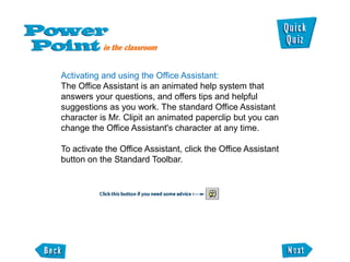 Activating and using the Office Assistant:
The Office Assistant is an animated help system that
answers your questions, and offers tips and helpful
suggestions as you work. The standard Office Assistant
character is Mr. Clipit an animated paperclip but you can
change the Office Assistant's character at any time.

To activate the Office Assistant, click the Office Assistant
button on the Standard Toolbar.
 