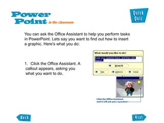 You can ask the Office Assistant to help you perform tasks
in PowerPoint. Lets say you want to find out how to insert
a graphic. Here's what you do:



1. Click the Office Assistant. A
callout appears, asking you
what you want to do.
 