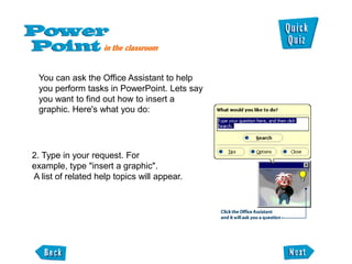 You can ask the Office Assistant to help
 you perform tasks in PowerPoint. Lets say
 you want to find out how to insert a
 graphic. Here's what you do:




2. Type in your request. For
example, type "insert a graphic".
A list of related help topics will appear.
 