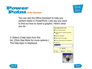 You can ask the Office Assistant to help you
        perform tasks in PowerPoint. Lets say you want
        to find out how to insert a graphic. Here's what
        you do:



3. Select a help topic from the
list. (Click See More for more options.)
The help topic is displayed.
 