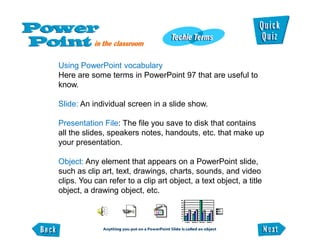 Using PowerPoint vocabulary
Here are some terms in PowerPoint 97 that are useful to
know.

Slide: An individual screen in a slide show.

Presentation File: The file you save to disk that contains
all the slides, speakers notes, handouts, etc. that make up
your presentation.

Object: Any element that appears on a PowerPoint slide,
such as clip art, text, drawings, charts, sounds, and video
clips. You can refer to a clip art object, a text object, a title
object, a drawing object, etc.
 