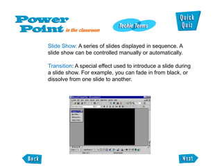 Slide Show: A series of slides displayed in sequence. A
slide show can be controlled manually or automatically.

Transition: A special effect used to introduce a slide during
a slide show. For example, you can fade in from black, or
dissolve from one slide to another.
 
