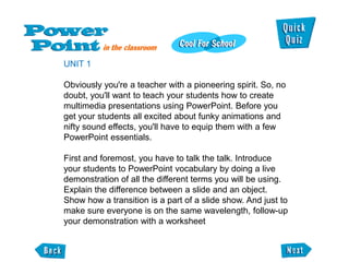 UNIT 1

Obviously you're a teacher with a pioneering spirit. So, no
doubt, you'll want to teach your students how to create
multimedia presentations using PowerPoint. Before you
get your students all excited about funky animations and
nifty sound effects, you'll have to equip them with a few
PowerPoint essentials.

First and foremost, you have to talk the talk. Introduce
your students to PowerPoint vocabulary by doing a live
demonstration of all the different terms you will be using.
Explain the difference between a slide and an object.
Show how a transition is a part of a slide show. And just to
make sure everyone is on the same wavelength, follow-up
your demonstration with a worksheet
 
